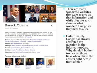  There are many
wonderful websites,
that want to give us
that information and
while they are at it,
show us what
wonderful surprises
they have to offer.
 Unfortunately,
Google has already
answered my
question in the
Information Card.
Why should I bother
to click on those
links when I have the
answer right here in
front of me?
 