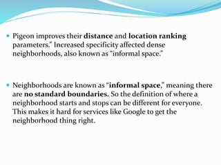  Pigeon improves their distance and location ranking
parameters.” Increased specificity affected dense
neighborhoods, also known as “informal space.”
 Neighborhoods are known as “informal space,” meaning there
are no standard boundaries. So the definition of where a
neighborhood starts and stops can be different for everyone.
This makes it hard for services like Google to get the
neighborhood thing right.
 