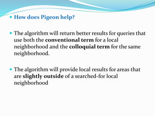  How does Pigeon help?
 The algorithm will return better results for queries that
use both the conventional term for a local
neighborhood and the colloquial term for the same
neighborhood.
 The algorithm will provide local results for areas that
are slightly outside of a searched-for local
neighborhood
 