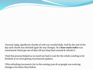 •Around 2003, significant chunks of web was crawled daily. And by the end of the
day each chunk was checked again for any changes. So a base main index was
maintained which got out of date till you loop back around & refresh it.
•And this process helped as we need not had to wait for the whole crawling to be
finished as we were getting incremental updates.
•This refreshing increased a lot in the coming years & so google was noticing
changes a lot faster than before.
 