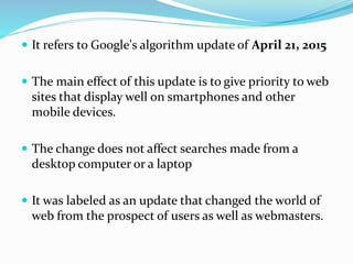  It refers to Google's algorithm update of April 21, 2015
 The main effect of this update is to give priority to web
sites that display well on smartphones and other
mobile devices.
 The change does not affect searches made from a
desktop computer or a laptop
 It was labeled as an update that changed the world of
web from the prospect of users as well as webmasters.
 