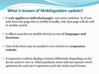 What is known of Mobilegeddon update?
 It only applies to individual pages, not entire websites. So if you
only have one page that is mobile friendly, only that page will do well
in mobile search.
 It affects searches on mobile devices across all languages and
locations.
 One of the best ways to combat it is to switch to a responsive
website.
 A responsive website displays content differently depending on the
device used to view it, which produces more relevant layouts which
optimize the end user’s experience and also looks much better.
 