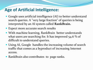 Age of Artificial Intelligence:
 Google uses artificial intelligence (AI) to better understand
search queries. A "very large fraction" of queries is being
interpreted by an AI system called RankBrain.
 Expect more accurate search results
 With machine learning, RankBrain better understands
what users are searching for. It has improved 54.6 % of
difficult to understand queries.
 Using AI, Google handles the increasing volume of search
traffic that comes as a byproduct of increasing Internet
access.
 RankBrain also contributes to page ranks.
 