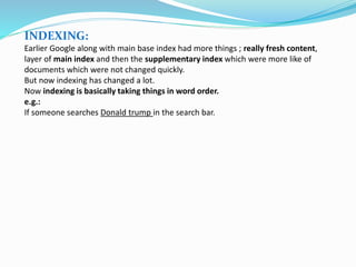 INDEXING:
Earlier Google along with main base index had more things ; really fresh content,
layer of main index and then the supplementary index which were more like of
documents which were not changed quickly.
But now indexing has changed a lot.
Now indexing is basically taking things in word order.
e.g.:
If someone searches Donald trump in the search bar.
 