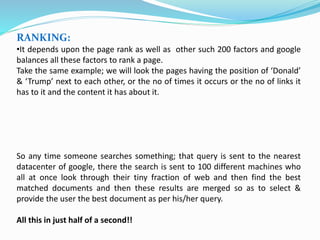 RANKING:
•It depends upon the page rank as well as other such 200 factors and google
balances all these factors to rank a page.
Take the same example; we will look the pages having the position of ‘Donald’
& ‘Trump’ next to each other, or the no of times it occurs or the no of links it
has to it and the content it has about it.
So any time someone searches something; that query is sent to the nearest
datacenter of google, there the search is sent to 100 different machines who
all at once look through their tiny fraction of web and then find the best
matched documents and then these results are merged so as to select &
provide the user the best document as per his/her query.
All this in just half of a second!!
 