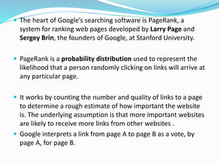  The heart of Google’s searching software is PageRank, a
system for ranking web pages developed by Larry Page and
Sergey Brin, the founders of Google, at Stanford University.
 PageRank is a probability distribution used to represent the
likelihood that a person randomly clicking on links will arrive at
any particular page.
 It works by counting the number and quality of links to a page
to determine a rough estimate of how important the website
is. The underlying assumption is that more important websites
are likely to receive more links from other websites .
 Google interprets a link from page A to page B as a vote, by
page A, for page B.
 
