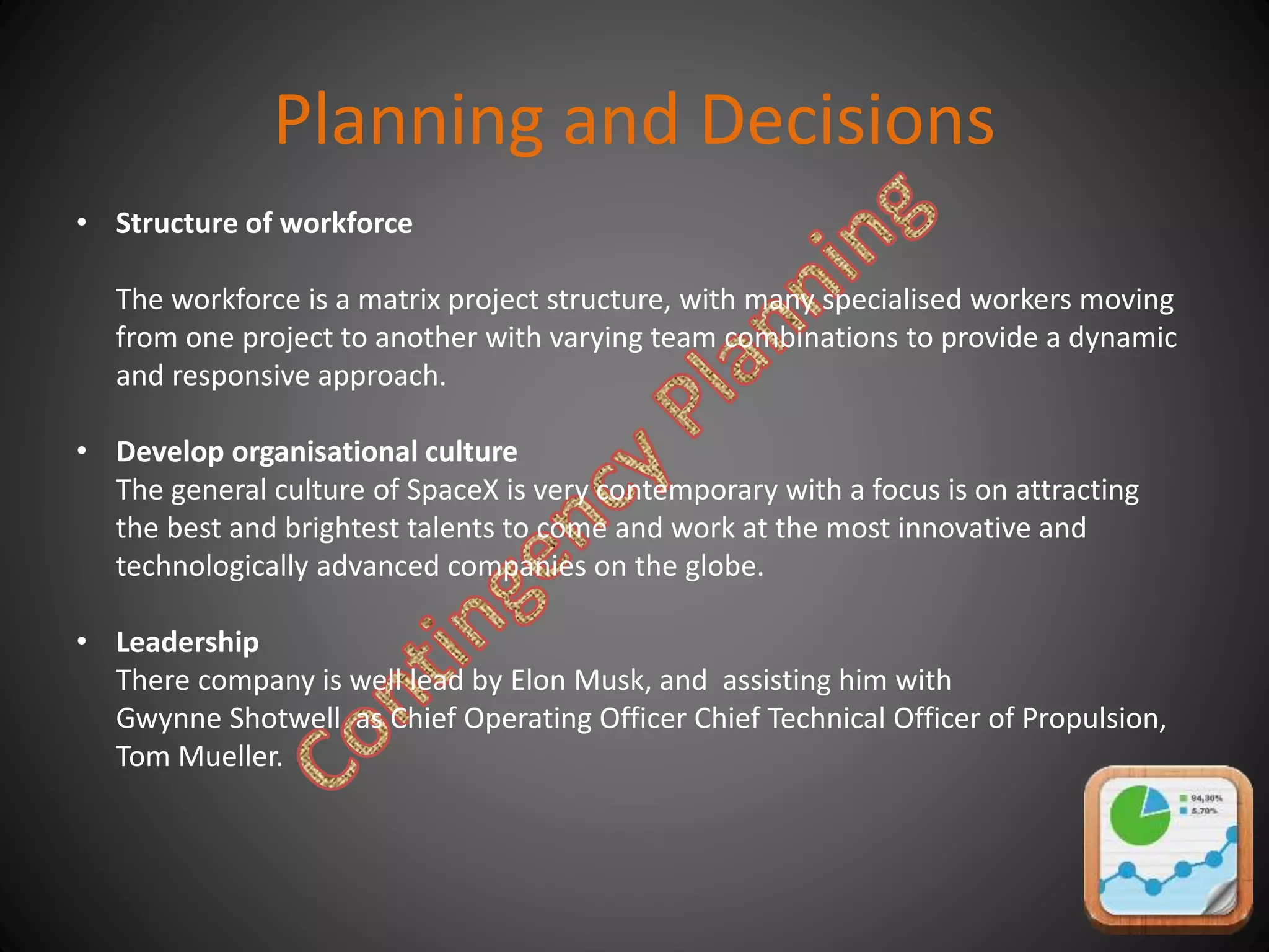 Planning and Decisions
• Structure of workforce
The workforce is a matrix project structure, with many specialised workers moving
from one project to another with varying team combinations to provide a dynamic
and responsive approach.
• Develop organisational culture
The general culture of SpaceX is very contemporary with a focus is on attracting
the best and brightest talents to come and work at the most innovative and
technologically advanced companies on the globe.
• Leadership
There company is well lead by Elon Musk, and assisting him with
Gwynne Shotwell as Chief Operating Officer Chief Technical Officer of Propulsion,
Tom Mueller.
 