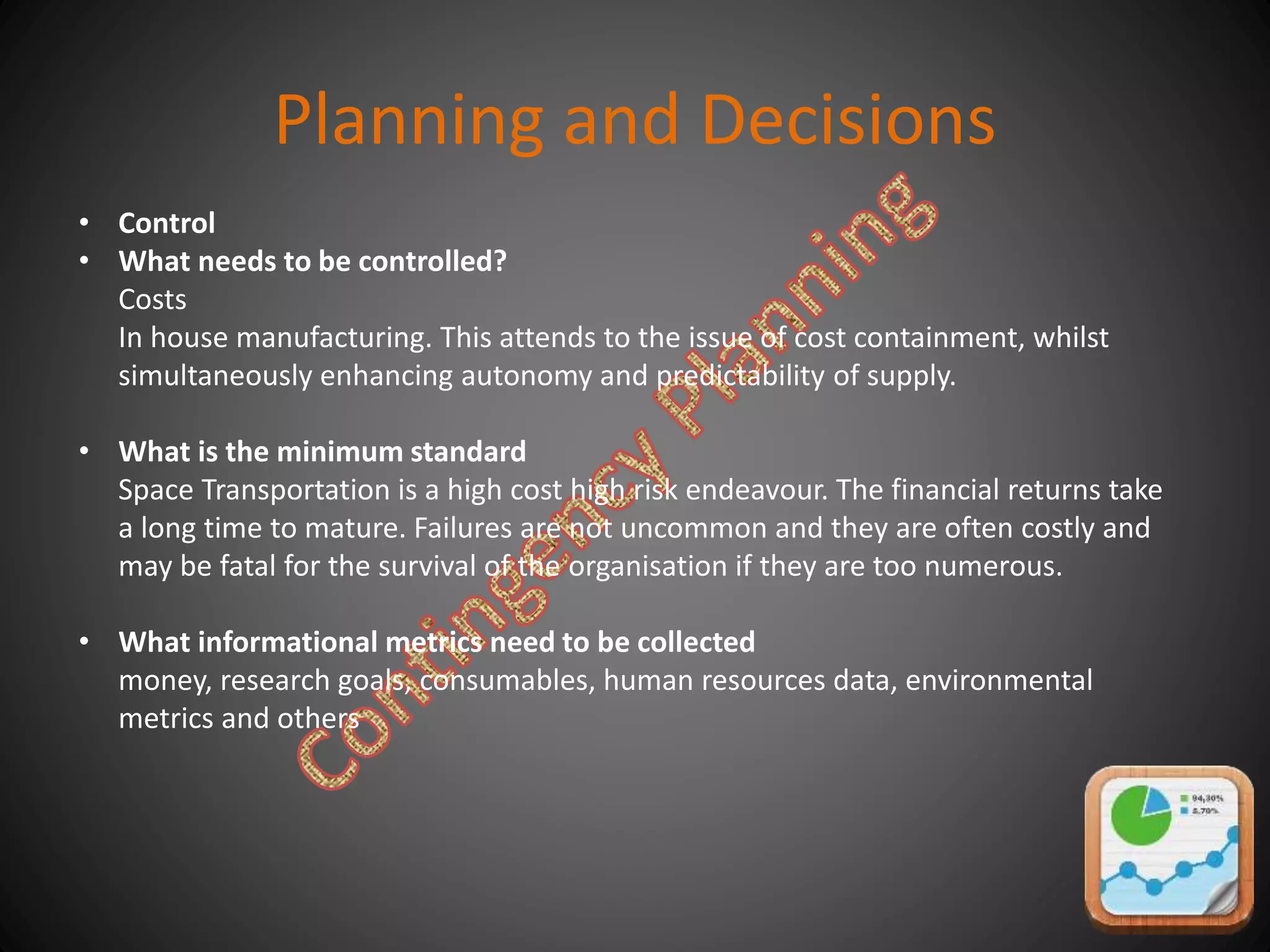 Planning and Decisions
• Control
• What needs to be controlled?
Costs
In house manufacturing. This attends to the issue of cost containment, whilst
simultaneously enhancing autonomy and predictability of supply.
• What is the minimum standard
Space Transportation is a high cost high risk endeavour. The financial returns take
a long time to mature. Failures are not uncommon and they are often costly and
may be fatal for the survival of the organisation if they are too numerous.
• What informational metrics need to be collected
money, research goals, consumables, human resources data, environmental
metrics and others
 