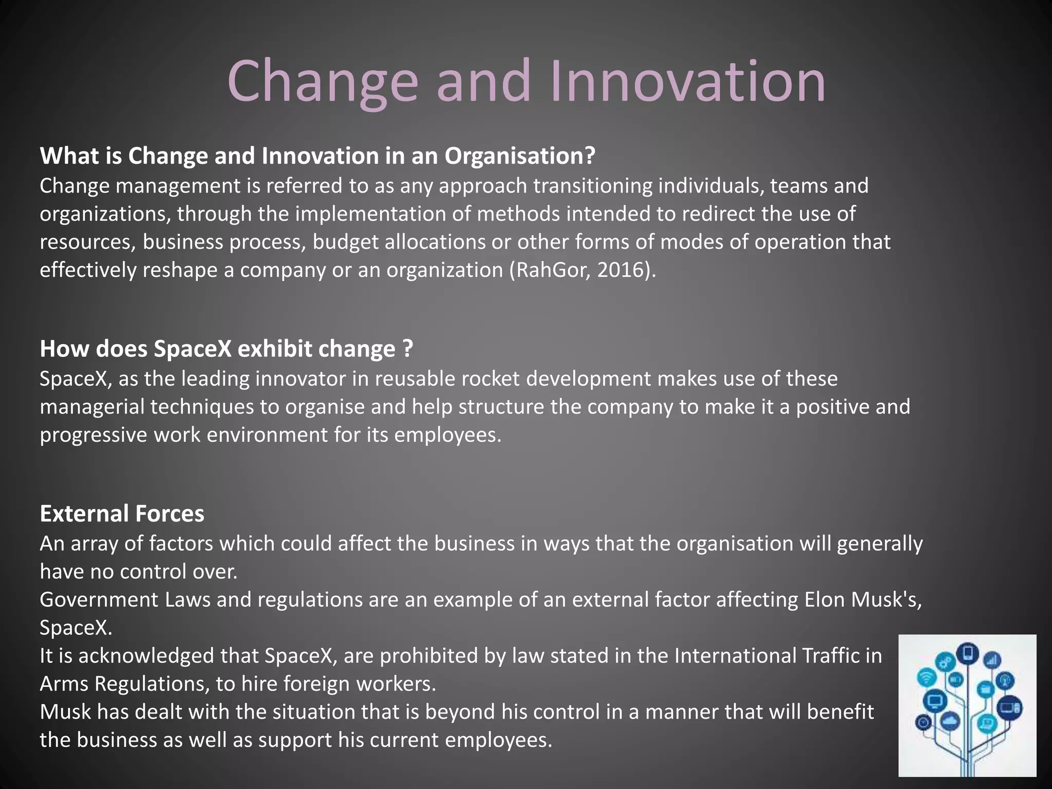 Change and Innovation
What is Change and Innovation in an Organisation?
Change management is referred to as any approach transitioning individuals, teams and
organizations, through the implementation of methods intended to redirect the use of
resources, business process, budget allocations or other forms of modes of operation that
effectively reshape a company or an organization (RahGor, 2016).
How does SpaceX exhibit change ?
SpaceX, as the leading innovator in reusable rocket development makes use of these
managerial techniques to organise and help structure the company to make it a positive and
progressive work environment for its employees.
External Forces
An array of factors which could affect the business in ways that the organisation will generally
have no control over.
Government Laws and regulations are an example of an external factor affecting Elon Musk's,
SpaceX.
It is acknowledged that SpaceX, are prohibited by law stated in the International Traffic in
Arms Regulations, to hire foreign workers.
Musk has dealt with the situation that is beyond his control in a manner that will benefit
the business as well as support his current employees.
 