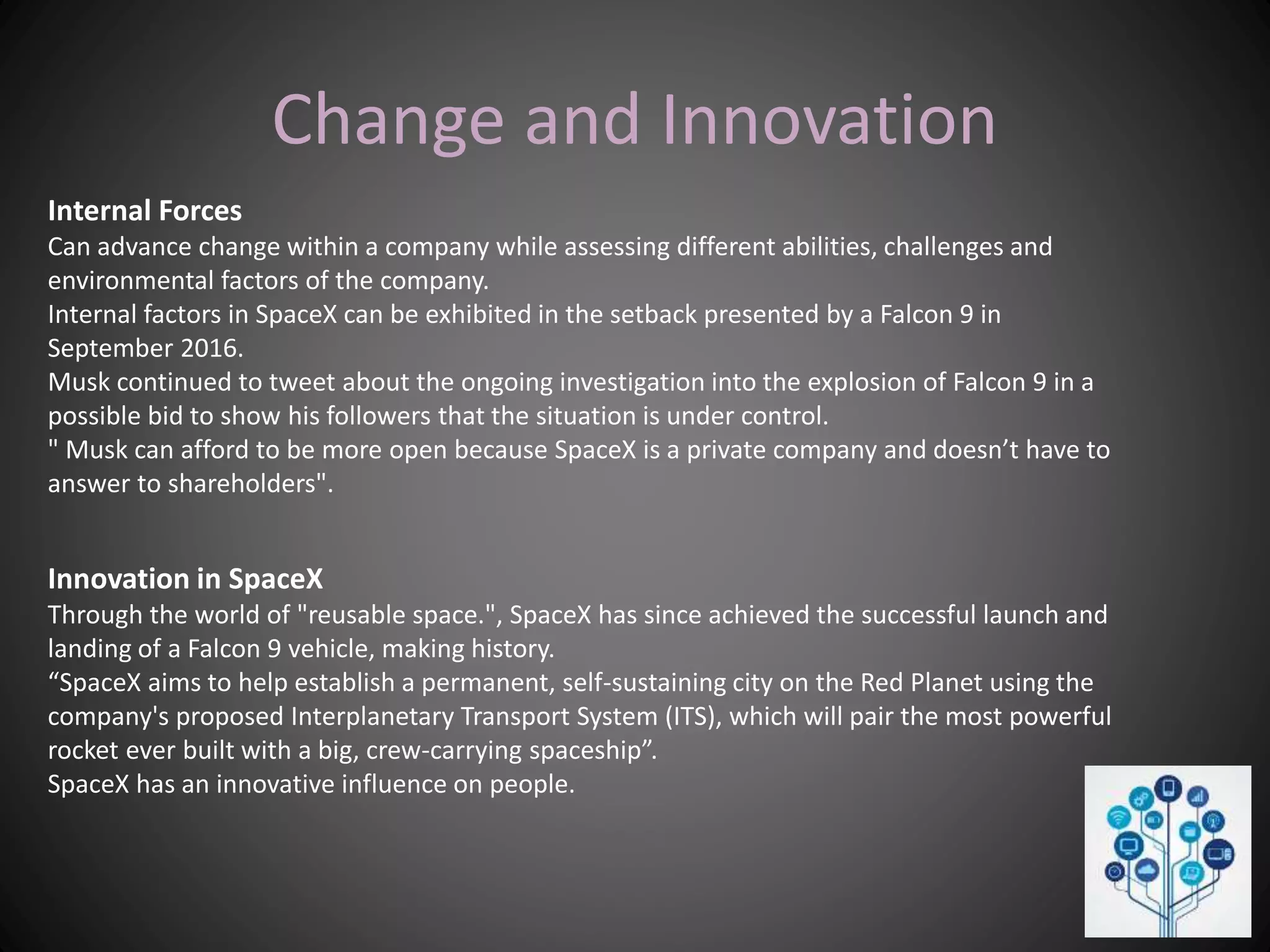 Change and Innovation
Internal Forces
Can advance change within a company while assessing different abilities, challenges and
environmental factors of the company.
Internal factors in SpaceX can be exhibited in the setback presented by a Falcon 9 in
September 2016.
Musk continued to tweet about the ongoing investigation into the explosion of Falcon 9 in a
possible bid to show his followers that the situation is under control.
" Musk can afford to be more open because SpaceX is a private company and doesn’t have to
answer to shareholders".
Innovation in SpaceX
Through the world of "reusable space.", SpaceX has since achieved the successful launch and
landing of a Falcon 9 vehicle, making history.
“SpaceX aims to help establish a permanent, self-sustaining city on the Red Planet using the
company's proposed Interplanetary Transport System (ITS), which will pair the most powerful
rocket ever built with a big, crew-carrying spaceship”.
SpaceX has an innovative influence on people.
 