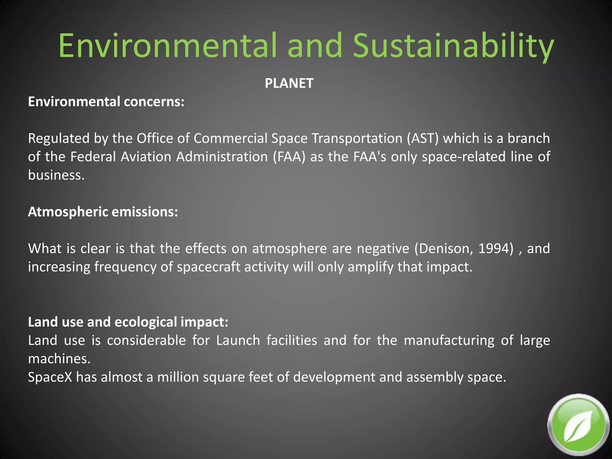 Environmental and Sustainability
PLANET
Environmental concerns:
Regulated by the Office of Commercial Space Transportation (AST) which is a branch
of the Federal Aviation Administration (FAA) as the FAA's only space-related line of
business.
Atmospheric emissions:
What is clear is that the effects on atmosphere are negative (Denison, 1994) , and
increasing frequency of spacecraft activity will only amplify that impact.
Land use and ecological impact:
Land use is considerable for Launch facilities and for the manufacturing of large
machines.
SpaceX has almost a million square feet of development and assembly space.
 