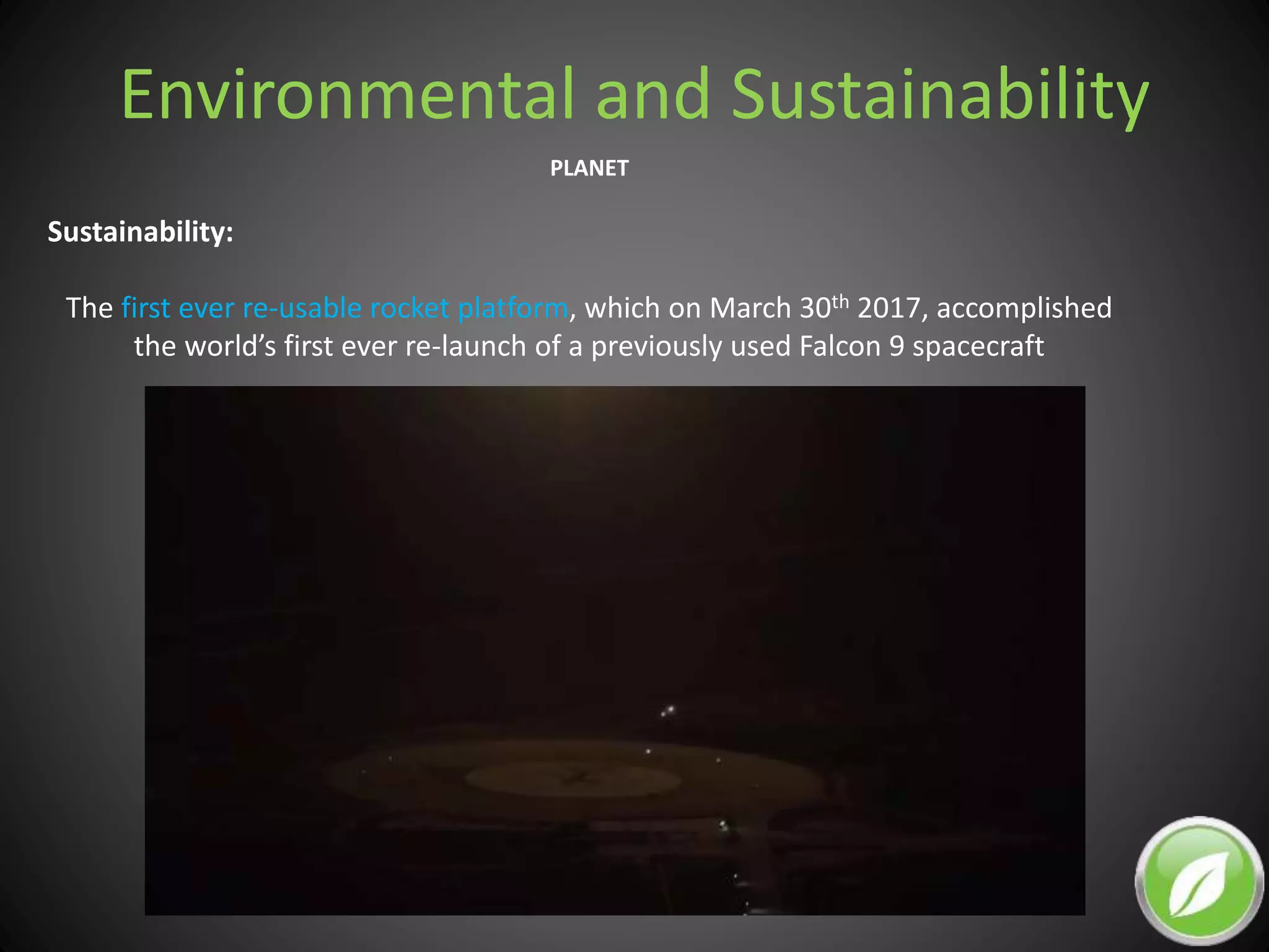 Environmental and Sustainability
PLANET
Sustainability:
The first ever re-usable rocket platform, which on March 30th 2017, accomplished
the world’s first ever re-launch of a previously used Falcon 9 spacecraft
 