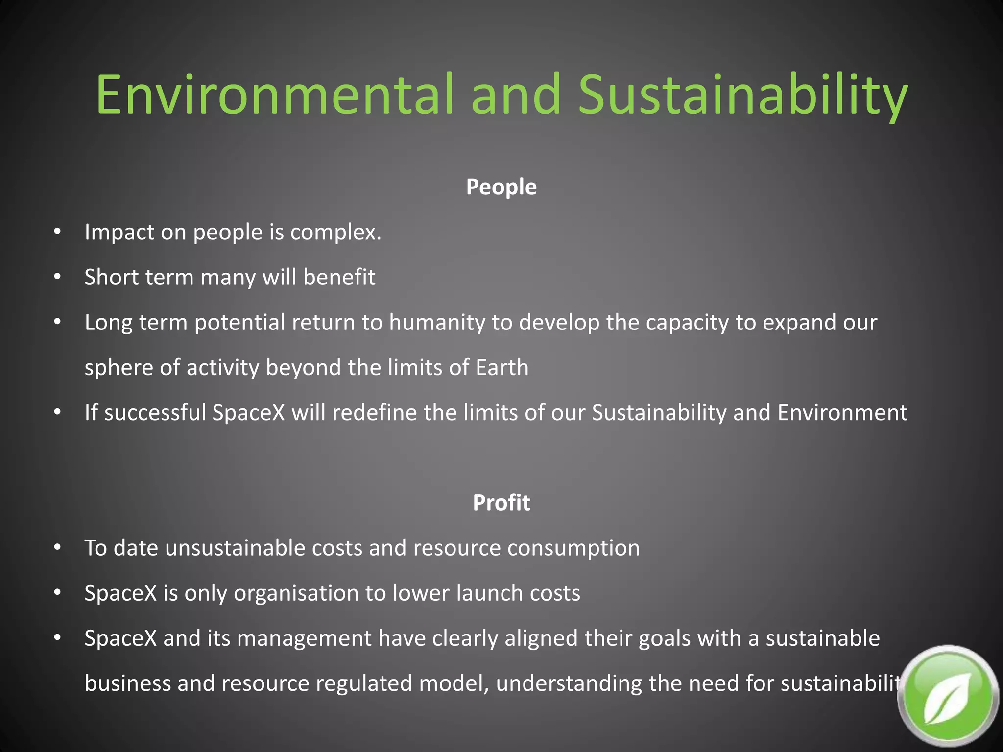 Environmental and Sustainability
People
• Impact on people is complex.
• Short term many will benefit
• Long term potential return to humanity to develop the capacity to expand our
sphere of activity beyond the limits of Earth
• If successful SpaceX will redefine the limits of our Sustainability and Environment
Profit
• To date unsustainable costs and resource consumption
• SpaceX is only organisation to lower launch costs
• SpaceX and its management have clearly aligned their goals with a sustainable
business and resource regulated model, understanding the need for sustainability.
 