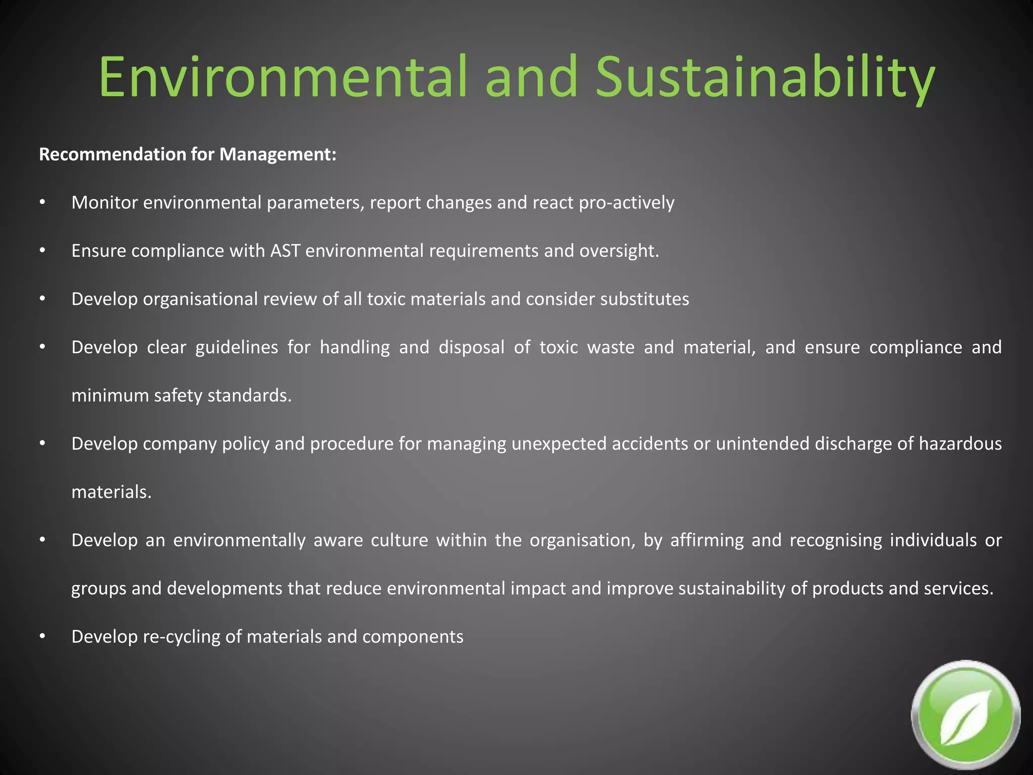 Environmental and Sustainability
Recommendation for Management:
• Monitor environmental parameters, report changes and react pro-actively
• Ensure compliance with AST environmental requirements and oversight.
• Develop organisational review of all toxic materials and consider substitutes
• Develop clear guidelines for handling and disposal of toxic waste and material, and ensure compliance and
minimum safety standards.
• Develop company policy and procedure for managing unexpected accidents or unintended discharge of hazardous
materials.
• Develop an environmentally aware culture within the organisation, by affirming and recognising individuals or
groups and developments that reduce environmental impact and improve sustainability of products and services.
• Develop re-cycling of materials and components
 