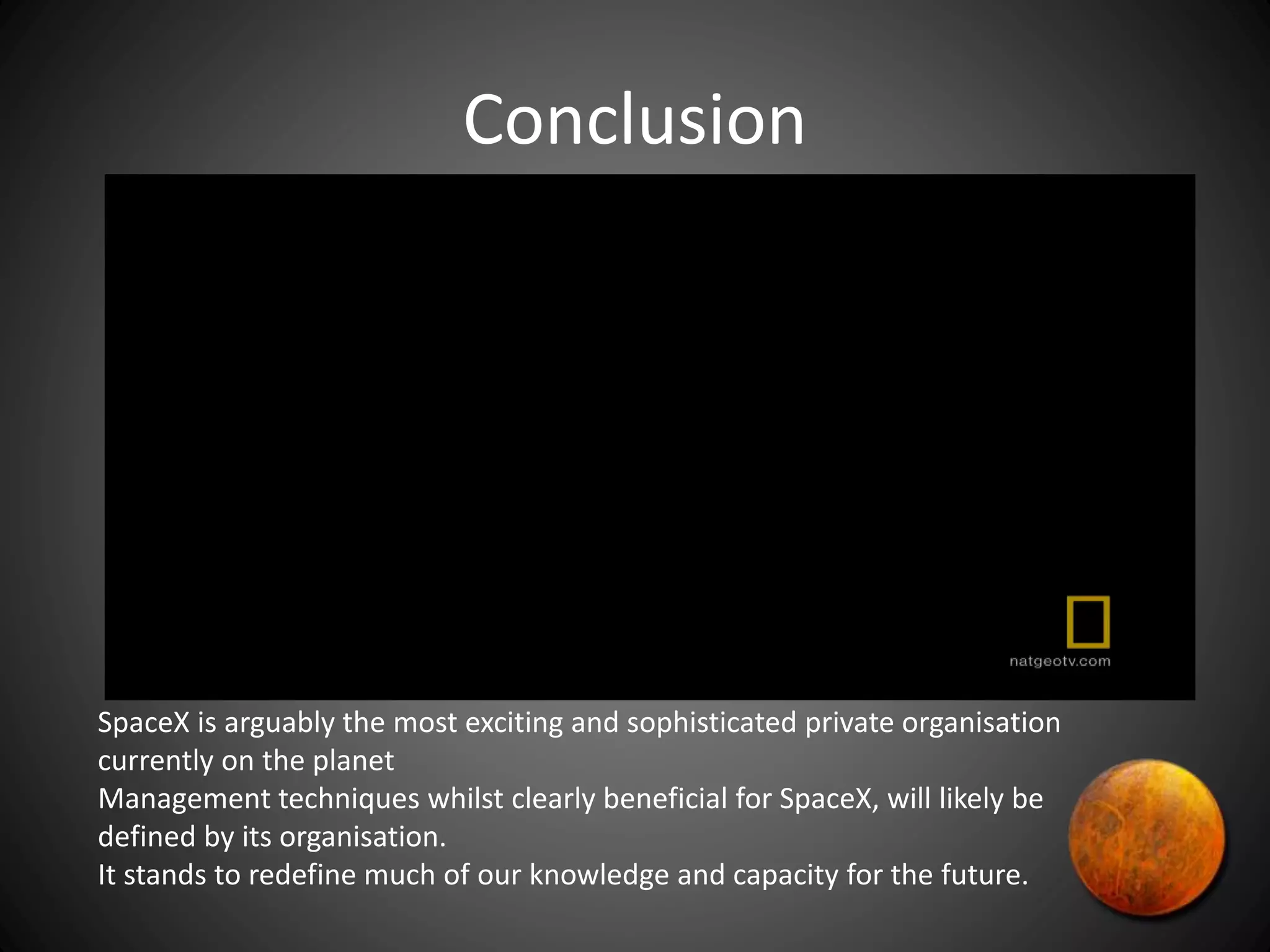 Conclusion
SpaceX is arguably the most exciting and sophisticated private organisation
currently on the planet
Management techniques whilst clearly beneficial for SpaceX, will likely be
defined by its organisation.
It stands to redefine much of our knowledge and capacity for the future.
 