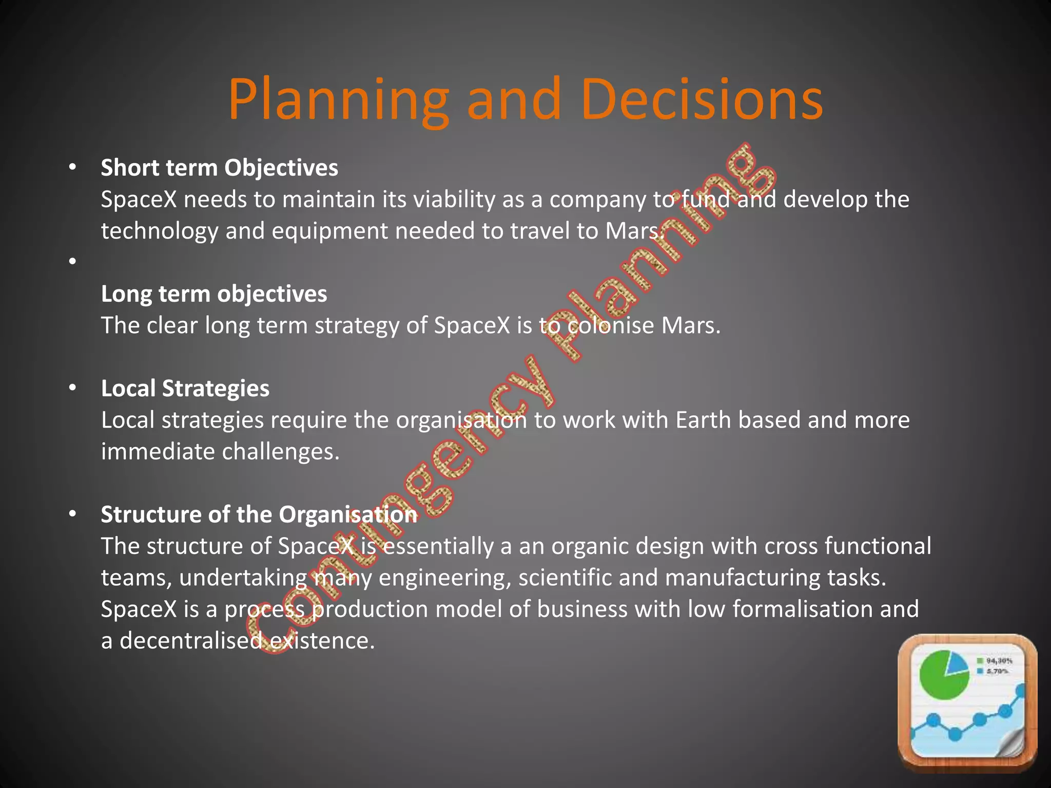 Planning and Decisions
• Short term Objectives
SpaceX needs to maintain its viability as a company to fund and develop the
technology and equipment needed to travel to Mars.
•
Long term objectives
The clear long term strategy of SpaceX is to colonise Mars.
• Local Strategies
Local strategies require the organisation to work with Earth based and more
immediate challenges.
• Structure of the Organisation
The structure of SpaceX is essentially a an organic design with cross functional
teams, undertaking many engineering, scientific and manufacturing tasks.
SpaceX is a process production model of business with low formalisation and
a decentralised existence.
 