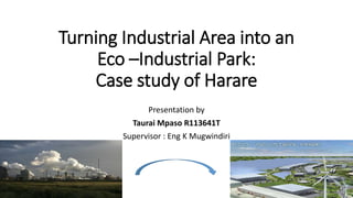 Turning Industrial Area into an
Eco –Industrial Park:
Case study of Harare
Presentation by
Taurai Mpaso R113641T
Supervisor : Eng K Mugwindiri
 
