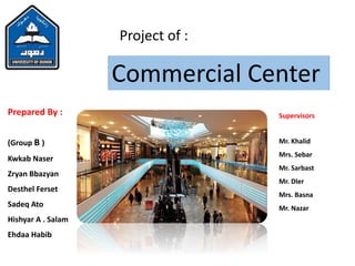 Project of :
Commercial Center
Prepared By :
(Group B )
Kwkab Naser
Zryan Bbazyan
Desthel Ferset
Sadeq Ato
Hishyar A . Salam
Ehdaa Habib
Supervisors
Mr. Khalid
Mrs. Sebar
Mr. Sarbast
Mr. Dler
Mrs. Basna
Mr. Nazar
 