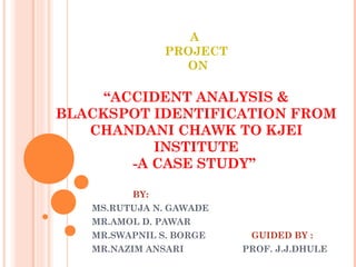A
PROJECT
ON
“ACCIDENT ANALYSIS &
BLACKSPOT IDENTIFICATION FROM
CHANDANI CHAWK TO KJEI
INSTITUTE
-A CASE STUDY”
BY:
MS.RUTUJA N. GAWADE
MR.AMOL D. PAWAR
MR.SWAPNIL S. BORGE GUIDED BY :
MR.NAZIM ANSARI PROF. J.J.DHULE
 