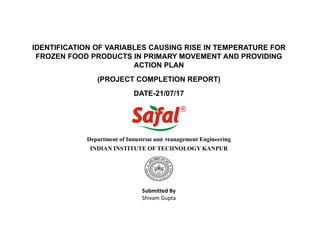 IDENTIFICATION OF VARIABLES CAUSING RISE IN TEMPERATURE FOR
FROZEN FOOD PRODUCTS IN PRIMARY MOVEMENT AND PROVIDING
ACTION PLAN
(PROJECT COMPLETION REPORT)
DATE-21/07/17
Submitted By
Shivam Gupta
Department of Industrial and Management Engineering
INDIAN INSTITUTE OF TECHNOLOGY KANPUR
 