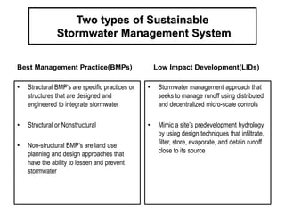 Two types of Sustainable
Stormwater Management System
Best Management Practice(BMPs)
• Structural BMP’s are specific practices or
structures that are designed and
engineered to integrate stormwater
• Structural or Nonstructural
• Non-structural BMP’s are land use
planning and design approaches that
have the ability to lessen and prevent
stormwater
Low Impact Development(LIDs)
• Stormwater management approach that
seeks to manage runoff using distributed
and decentralized micro-scale controls
• Mimic a site’s predevelopment hydrology
by using design techniques that infiltrate,
filter, store, evaporate, and detain runoff
close to its source
 