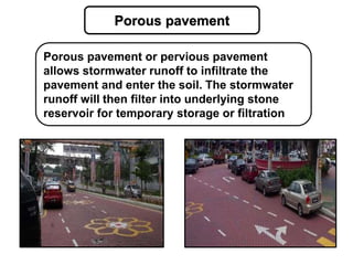 Porous pavement
Porous pavement or pervious pavement
allows stormwater runoff to infiltrate the
pavement and enter the soil. The stormwater
runoff will then filter into underlying stone
reservoir for temporary storage or filtration
 