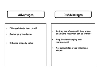 Advantages
• Filter pollutants from runoff
• Recharge groundwater
• Enhance property value
Disadvantages
• As they are often small, their impact
on volume reduction can be limited
• Requires landscaping and
management
• Not suitable for areas with steep
slopes
 