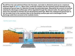 Runoff from the sub-catchment flows into the basin, and water is allowed to pond up to a maximum
detention depth of 200 mm. Above that, runoff will overflow into the manhole and be directed into the
underground gravel layer for detention through the perforated pipes. Meanwhile the amount of overflow
entering the discharge overflow pipe will be regulated through the reduced outlet, the opening size of
which was calculate to maintain the pre-development peak flow. When the underground gravel layer is
full, the water level in the manhole rises to the standing overflow pipe and is discharged via the
discharge outlet that connects to the roadside drains.
 