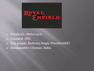  Product/s- Motorcycle
 Founded- 1955
 Key people- Rudratej Singh, President(RE)
 Headquarter- Chennai, India.
 