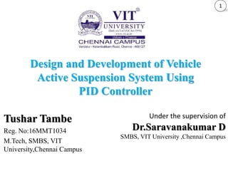 Tushar Tambe
Reg. No:16MMT1034
M.Tech, SMBS, VIT
University,Chennai Campus
Design and Development of Vehicle
Active Suspension System Using
PID Controller
1
Under the supervision of
Dr.Saravanakumar D
SMBS, VIT University ,Chennai Campus
 