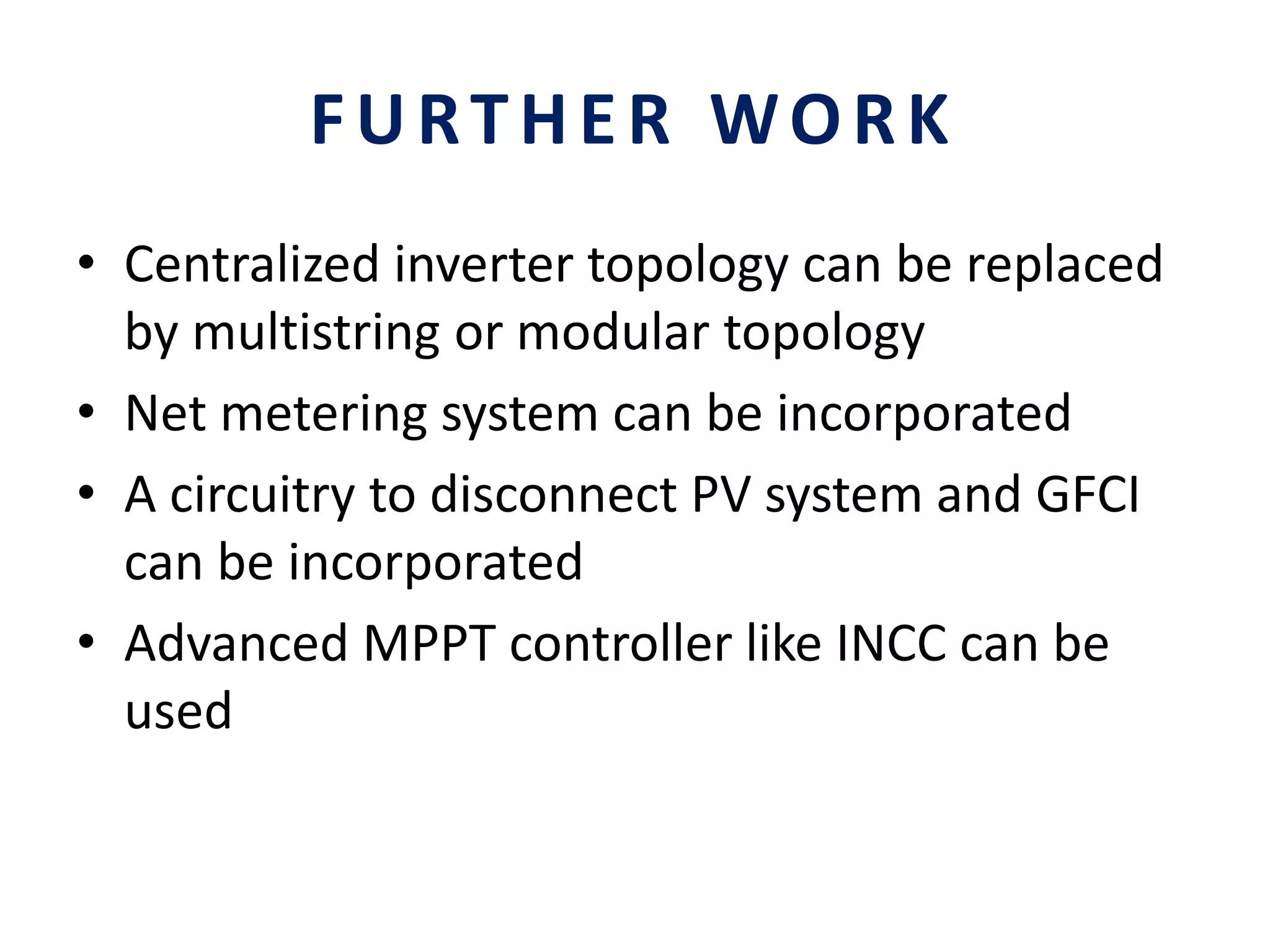 FURTHER WORK
• Centralized inverter topology can be replaced
by multistring or modular topology
• Net metering system can be incorporated
• A circuitry to disconnect PV system and GFCI
can be incorporated
• Advanced MPPT controller like INCC can be
used
 