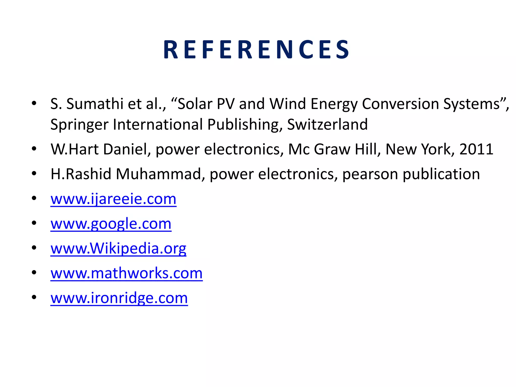 REFERENCES
• S. Sumathi et al., “Solar PV and Wind Energy Conversion Systems”,
Springer International Publishing, Switzerland
• W.Hart Daniel, power electronics, Mc Graw Hill, New York, 2011
• H.Rashid Muhammad, power electronics, pearson publication
• www.ijareeie.com
• www.google.com
• www.Wikipedia.org
• www.mathworks.com
• www.ironridge.com
 