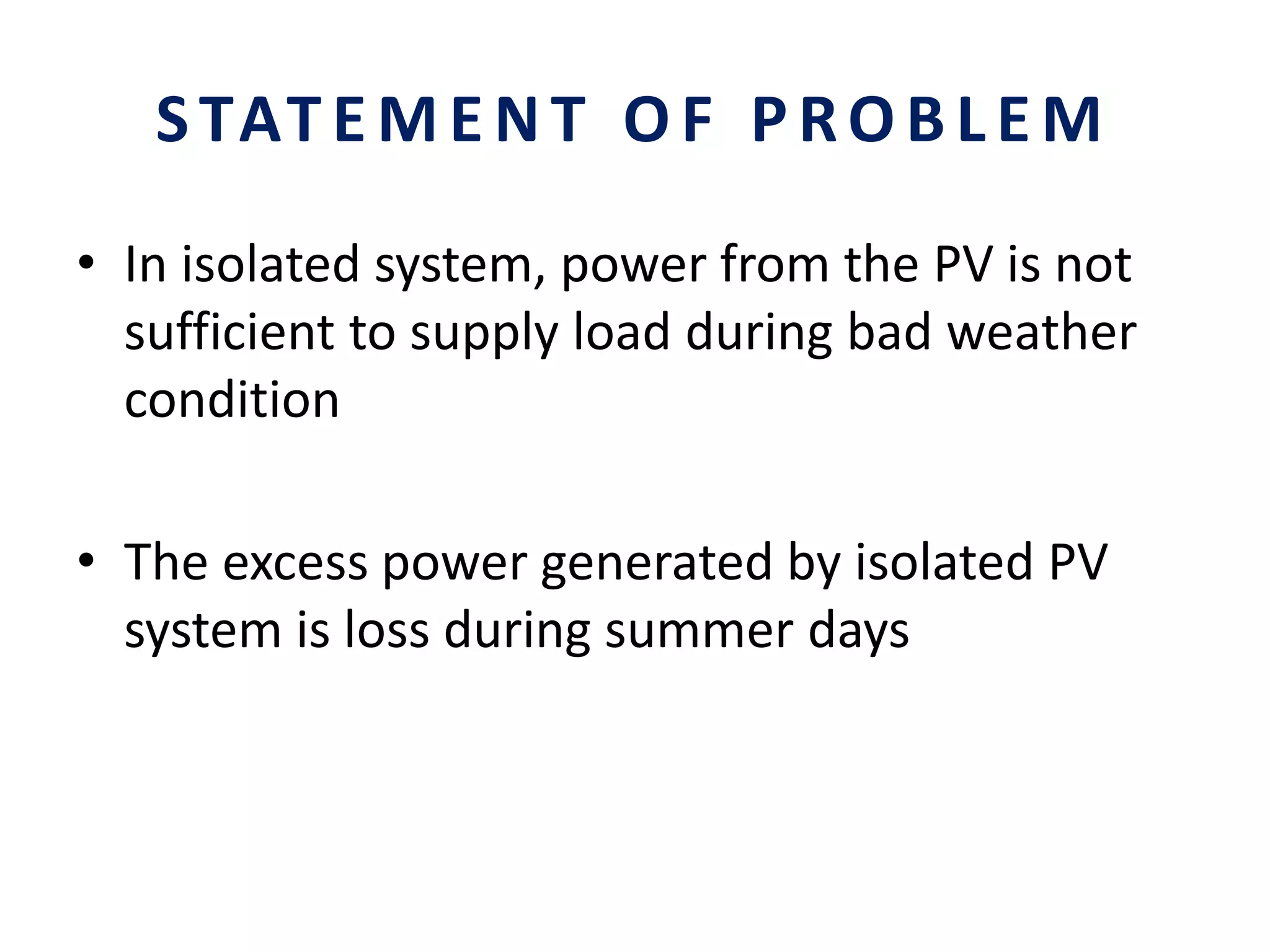 STATEMENT OF PROBLEM
• In isolated system, power from the PV is not
sufficient to supply load during bad weather
condition
• The excess power generated by isolated PV
system is loss during summer days
 
