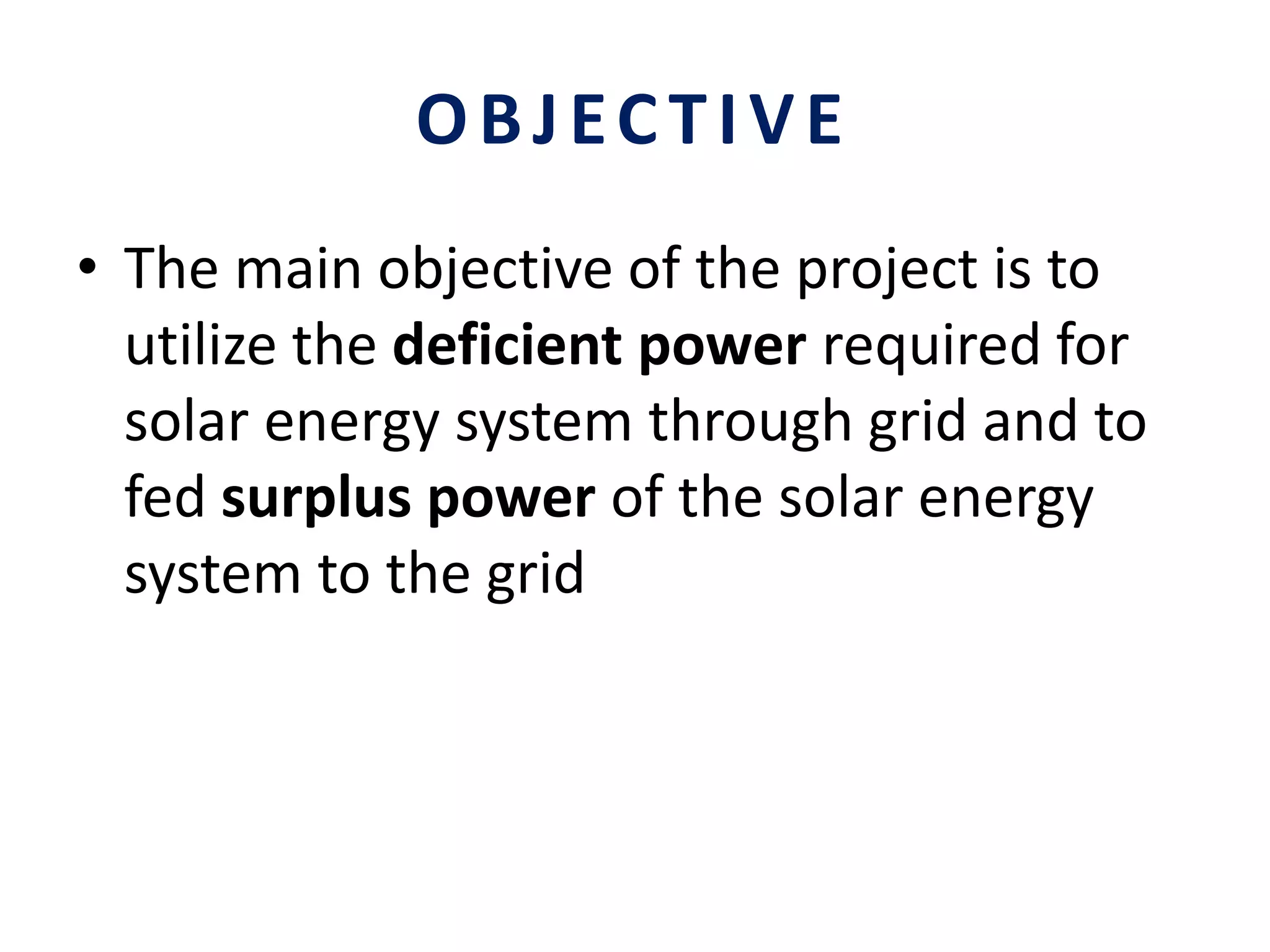 OBJECTIVE
• The main objective of the project is to
utilize the deficient power required for
solar energy system through grid and to
fed surplus power of the solar energy
system to the grid
 
