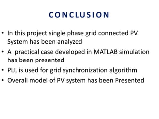 CONCLUSION
• In this project single phase grid connected PV
System has been analyzed
• A practical case developed in MATLAB simulation
has been presented
• PLL is used for grid synchronization algorithm
• Overall model of PV system has been Presented
 