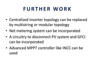 FURTHER WORK
• Centralized inverter topology can be replaced
by multistring or modular topology
• Net metering system can be incorporated
• A circuitry to disconnect PV system and GFCI
can be incorporated
• Advanced MPPT controller like INCC can be
used
 