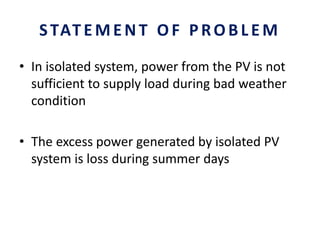 STATEMENT OF PROBLEM
• In isolated system, power from the PV is not
sufficient to supply load during bad weather
condition
• The excess power generated by isolated PV
system is loss during summer days
 