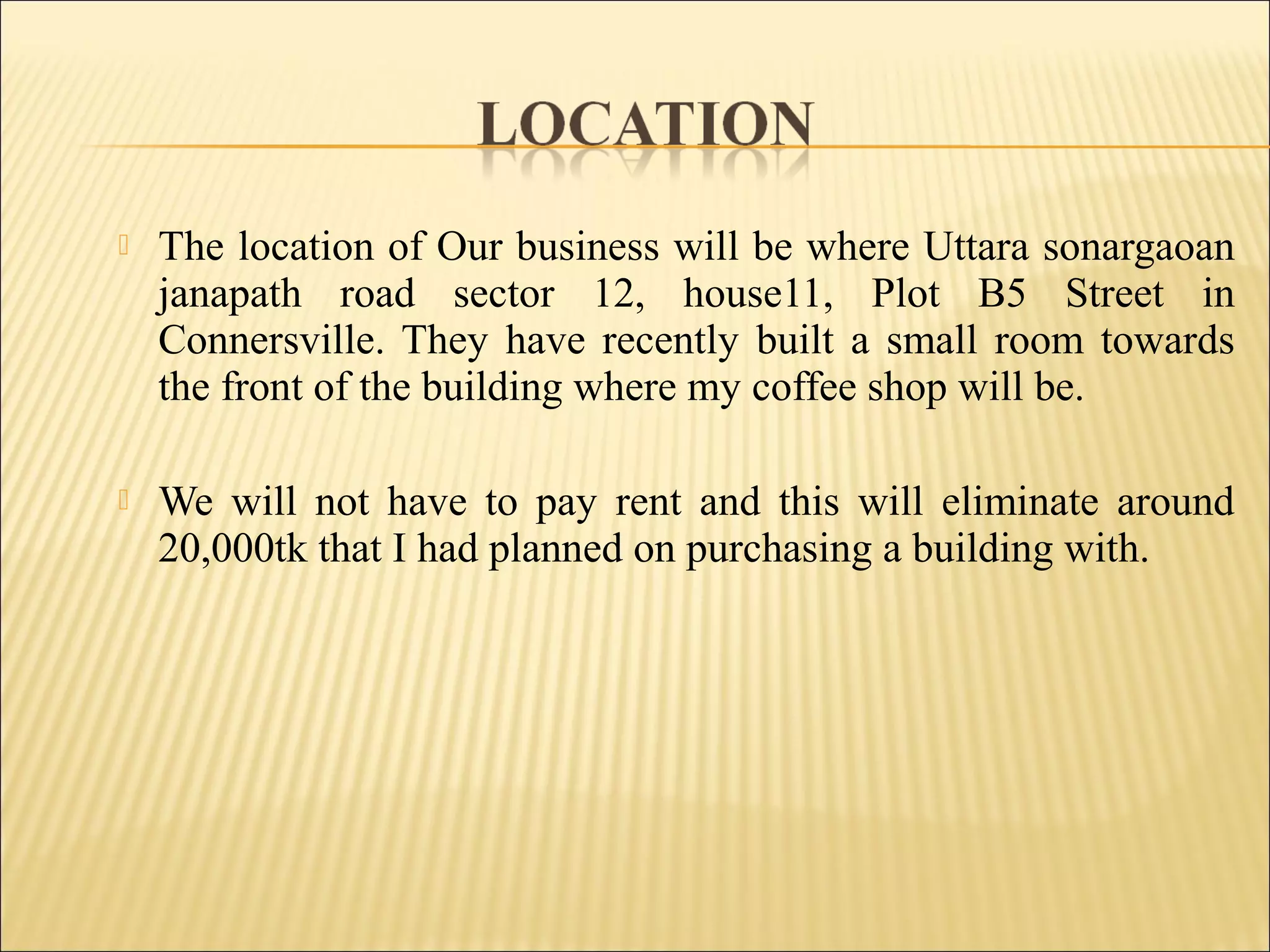  The location of Our business will be where Uttara sonargaoan
janapath road sector 12, house11, Plot B5 Street in
Connersville. They have recently built a small room towards
the front of the building where my coffee shop will be.
 We will not have to pay rent and this will eliminate around
20,000tk that I had planned on purchasing a building with.
 