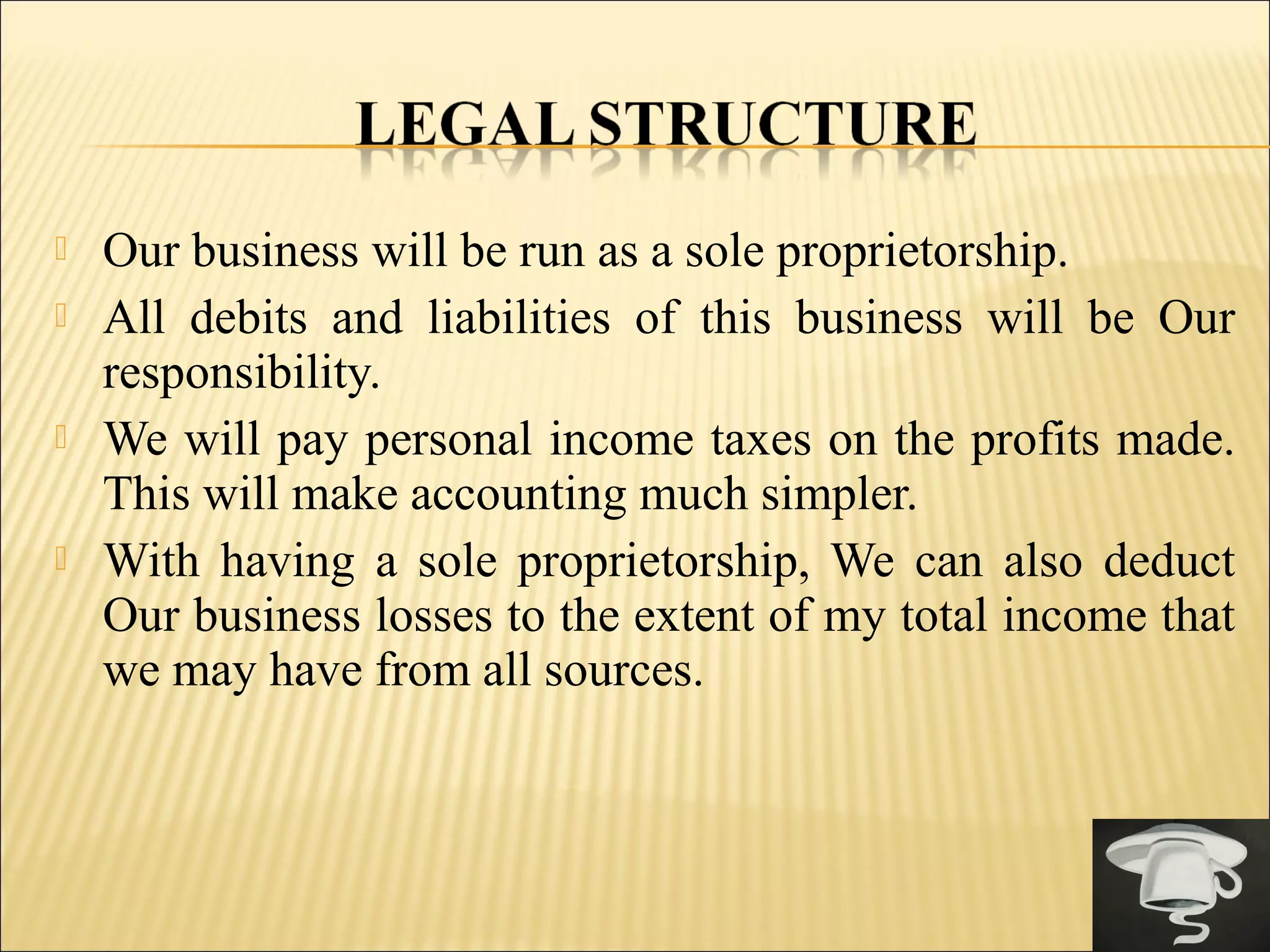  Our business will be run as a sole proprietorship.
 All debits and liabilities of this business will be Our
responsibility.
 We will pay personal income taxes on the profits made.
This will make accounting much simpler.
 With having a sole proprietorship, We can also deduct
Our business losses to the extent of my total income that
we may have from all sources.
 