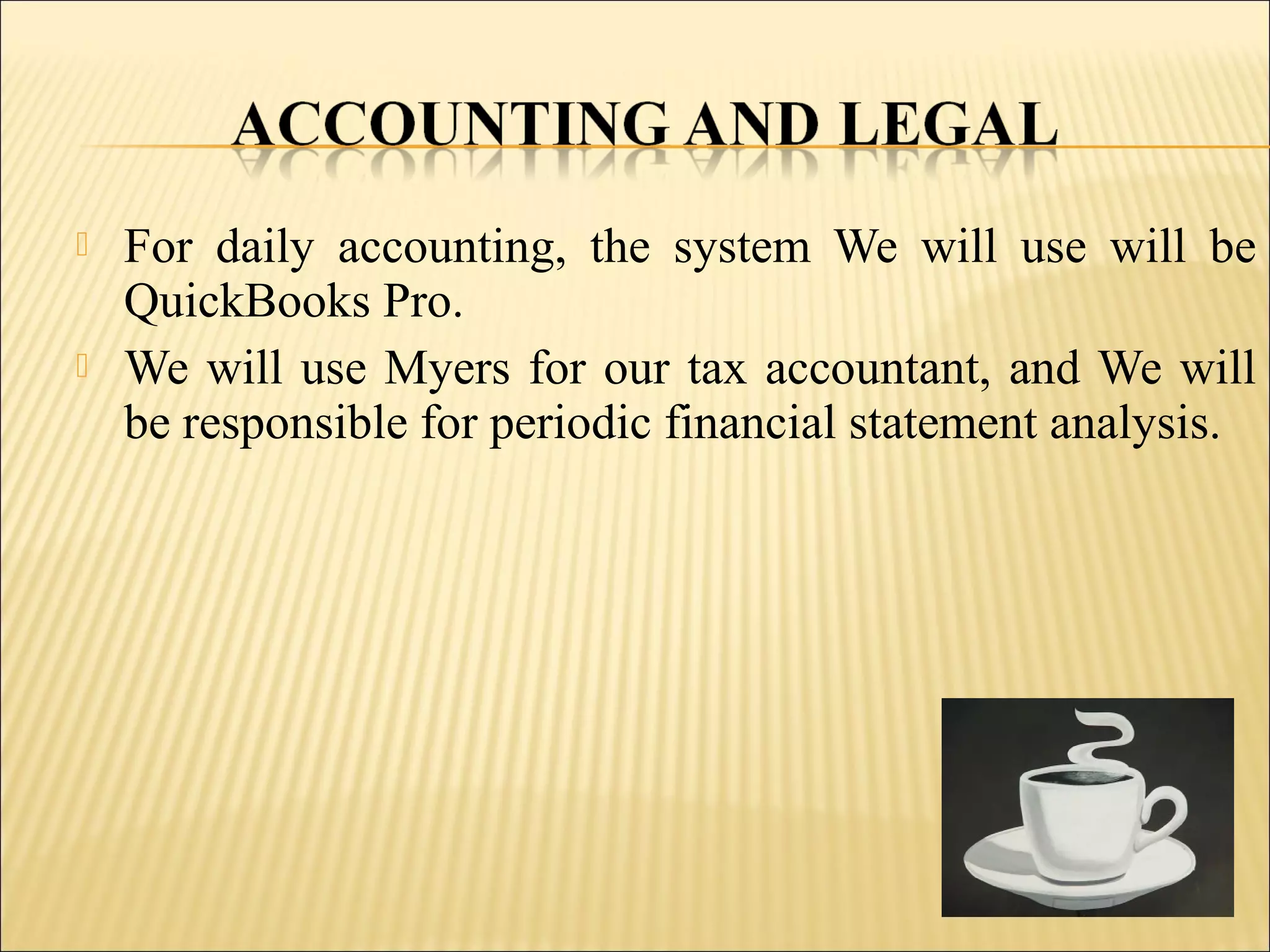  For daily accounting, the system We will use will be
QuickBooks Pro.
 We will use Myers for our tax accountant, and We will
be responsible for periodic financial statement analysis.
 