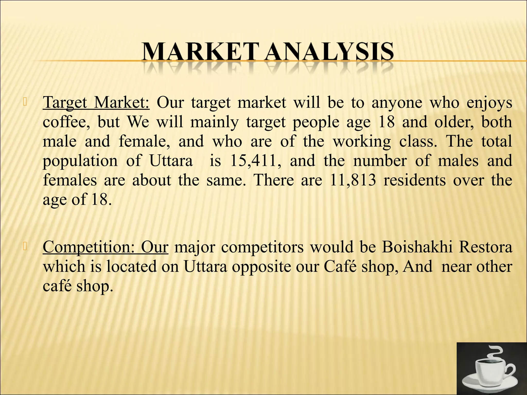  Target Market: Our target market will be to anyone who enjoys
coffee, but We will mainly target people age 18 and older, both
male and female, and who are of the working class. The total
population of Uttara is 15,411, and the number of males and
females are about the same. There are 11,813 residents over the
age of 18.
 Competition: Our major competitors would be Boishakhi Restora
which is located on Uttara opposite our Café shop, And near other
café shop.
 