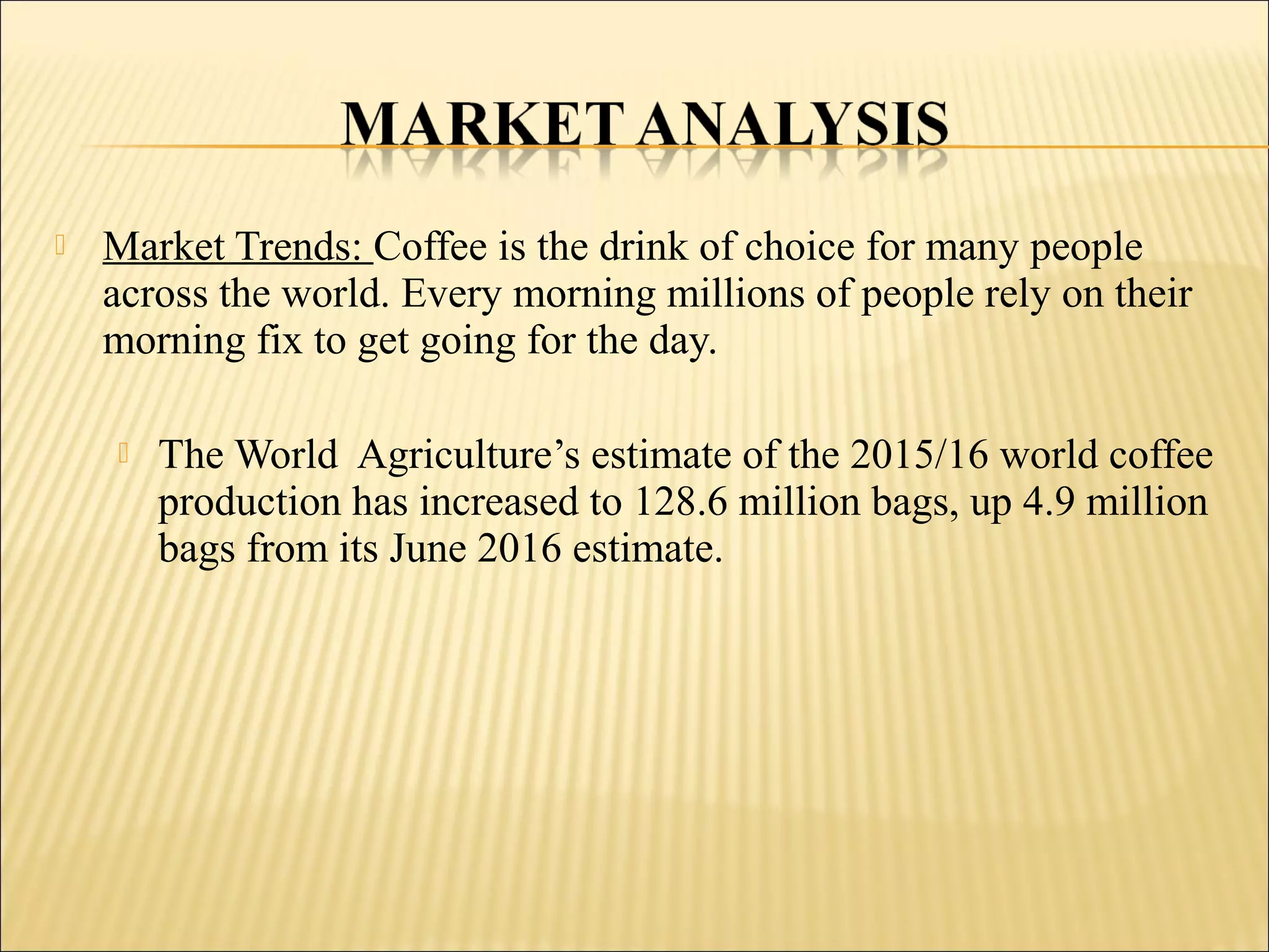  Market Trends: Coffee is the drink of choice for many people
across the world. Every morning millions of people rely on their
morning fix to get going for the day.
 The World Agriculture’s estimate of the 2015/16 world coffee
production has increased to 128.6 million bags, up 4.9 million
bags from its June 2016 estimate.
 