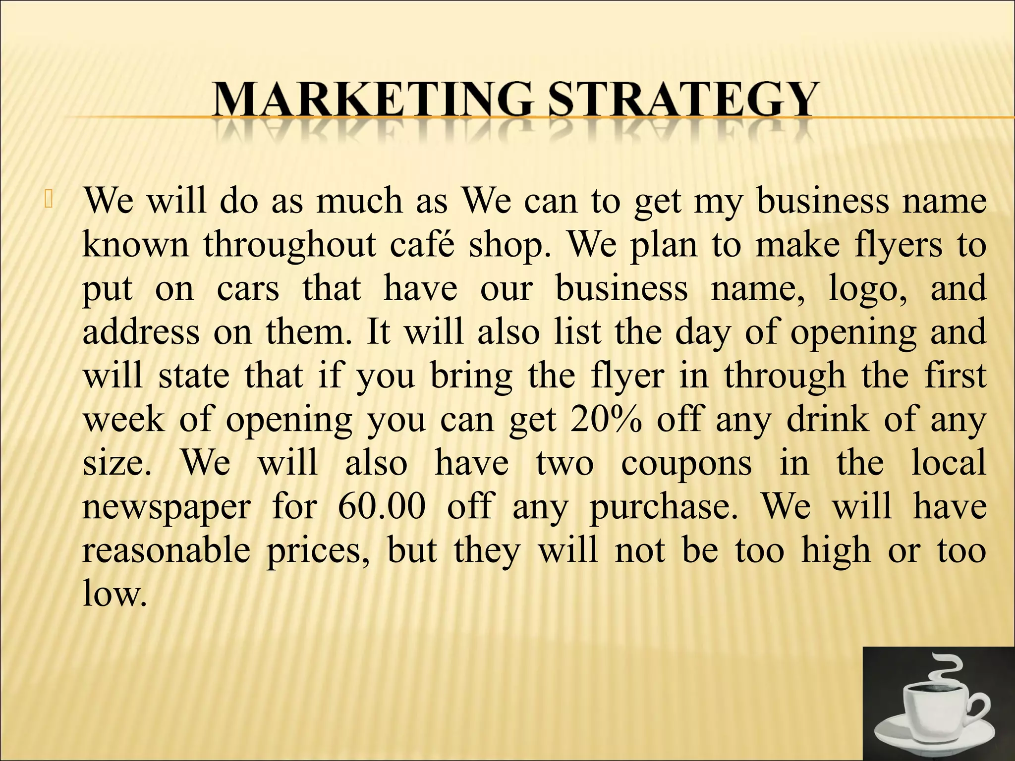  We will do as much as We can to get my business name
known throughout café shop. We plan to make flyers to
put on cars that have our business name, logo, and
address on them. It will also list the day of opening and
will state that if you bring the flyer in through the first
week of opening you can get 20% off any drink of any
size. We will also have two coupons in the local
newspaper for 60.00 off any purchase. We will have
reasonable prices, but they will not be too high or too
low.
 