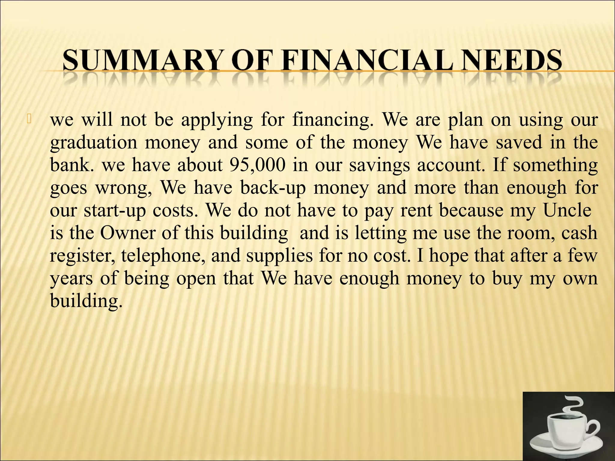  we will not be applying for financing. We are plan on using our
graduation money and some of the money We have saved in the
bank. we have about 95,000 in our savings account. If something
goes wrong, We have back-up money and more than enough for
our start-up costs. We do not have to pay rent because my Uncle
is the Owner of this building and is letting me use the room, cash
register, telephone, and supplies for no cost. I hope that after a few
years of being open that We have enough money to buy my own
building.
 