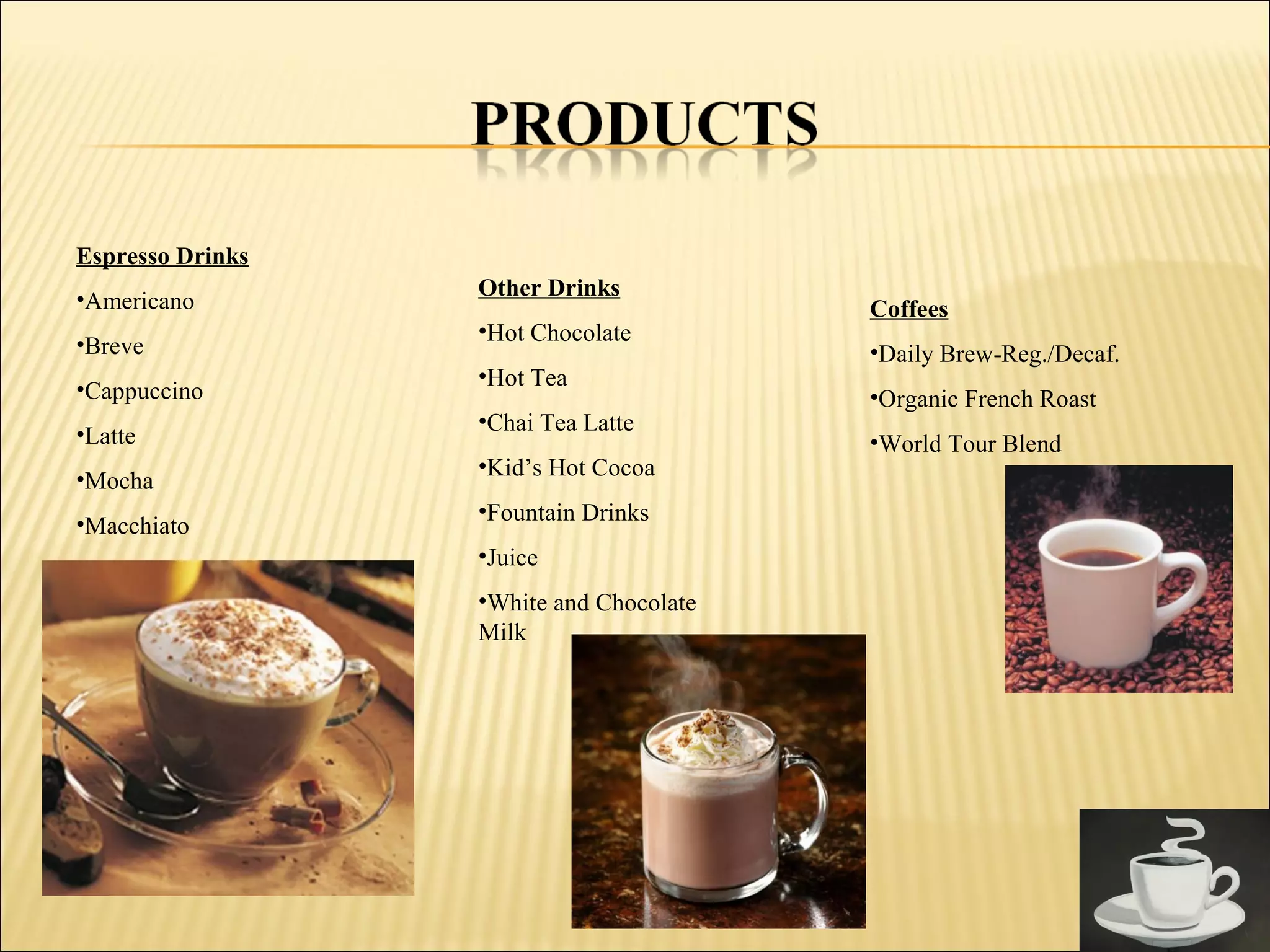 Espresso Drinks
•Americano
•Breve
•Cappuccino
•Latte
•Mocha
•Macchiato
Coffees
•Daily Brew-Reg./Decaf.
•Organic French Roast
•World Tour Blend
Other Drinks
•Hot Chocolate
•Hot Tea
•Chai Tea Latte
•Kid’s Hot Cocoa
•Fountain Drinks
•Juice
•White and Chocolate
Milk
 