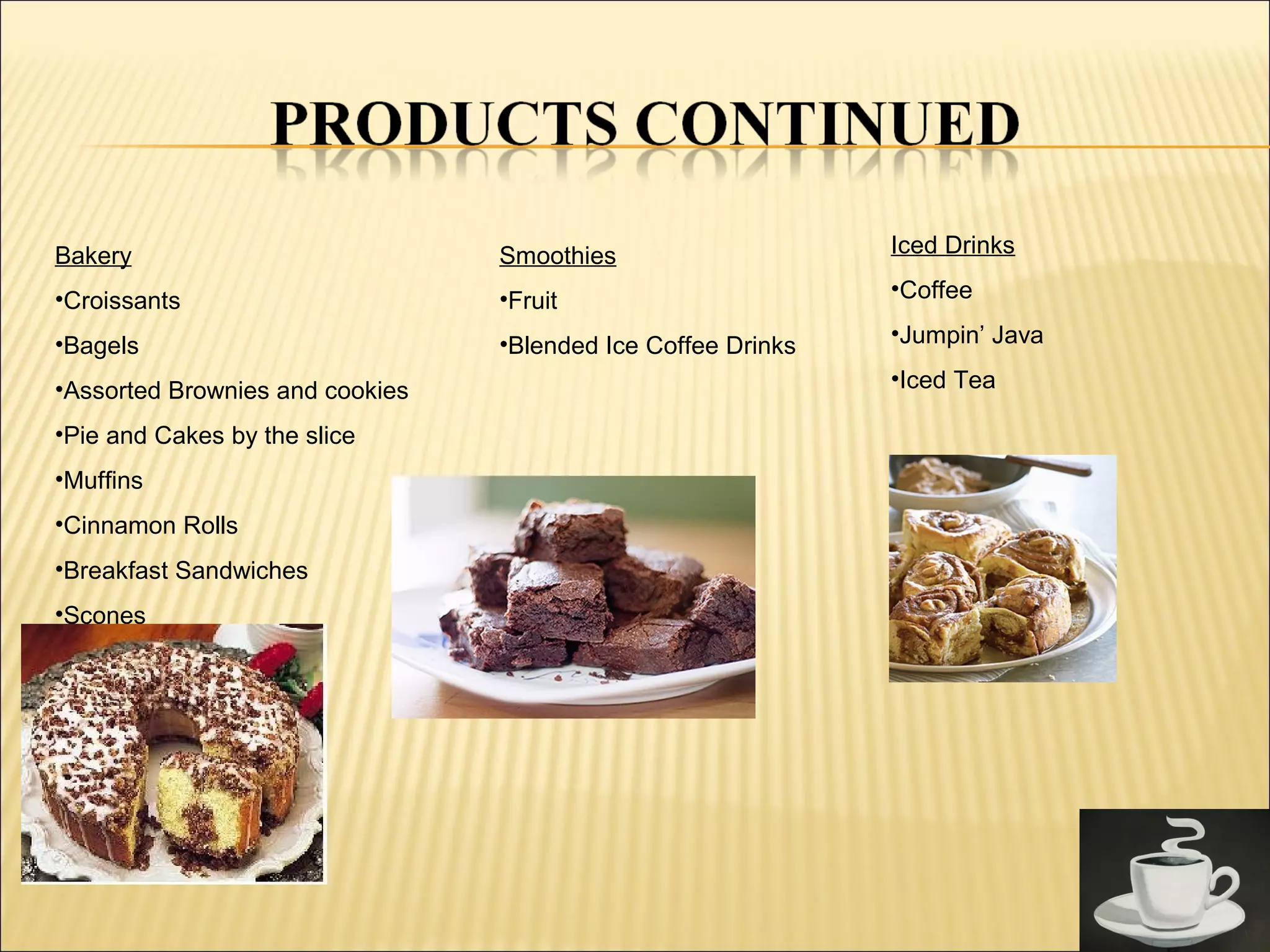 Bakery
•Croissants
•Bagels
•Assorted Brownies and cookies
•Pie and Cakes by the slice
•Muffins
•Cinnamon Rolls
•Breakfast Sandwiches
•Scones
Smoothies
•Fruit
•Blended Ice Coffee Drinks
Iced Drinks
•Coffee
•Jumpin’ Java
•Iced Tea
 