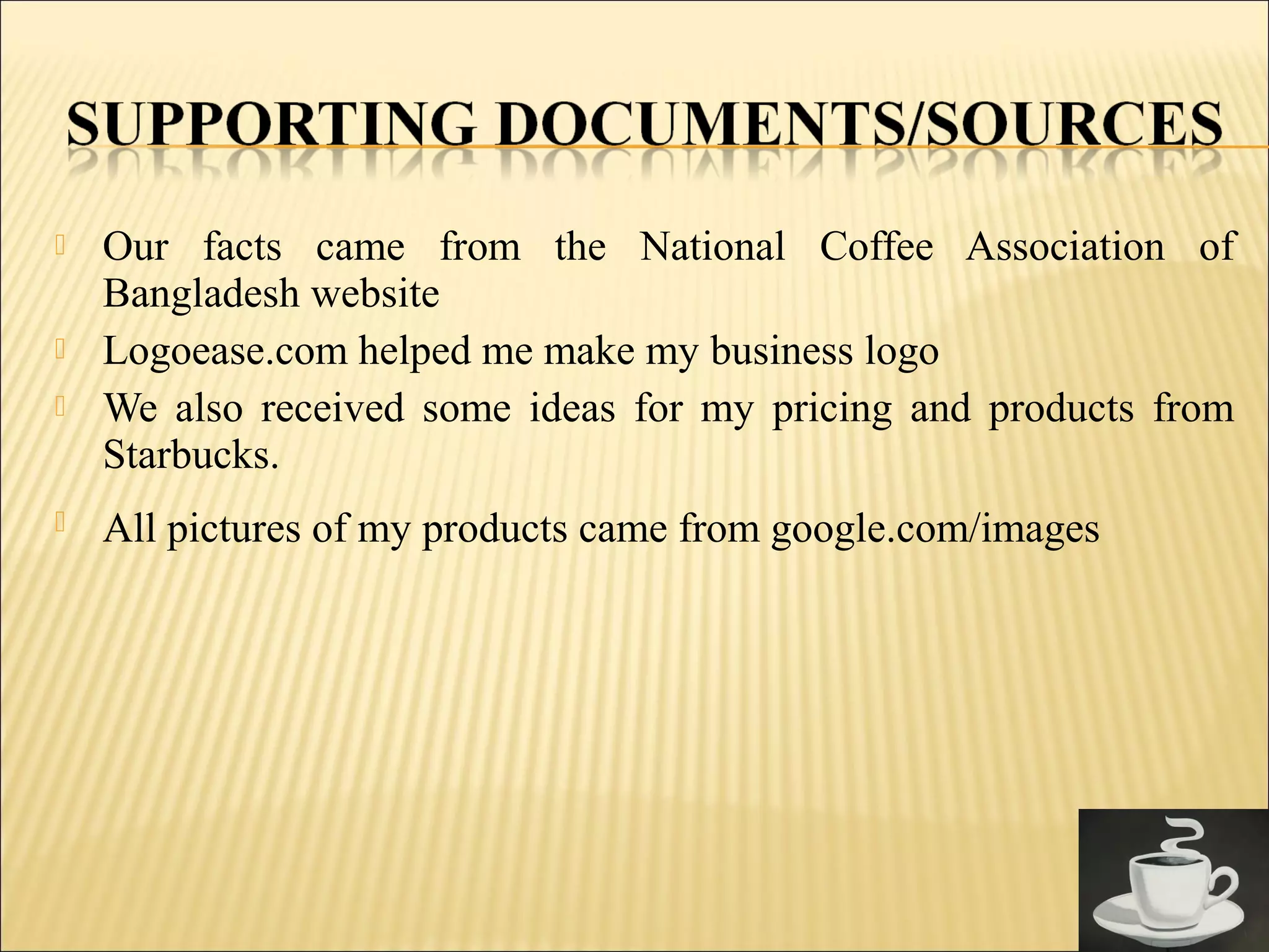  Our facts came from the National Coffee Association of
Bangladesh website
 Logoease.com helped me make my business logo
 We also received some ideas for my pricing and products from
Starbucks.
 All pictures of my products came from google.com/images
 