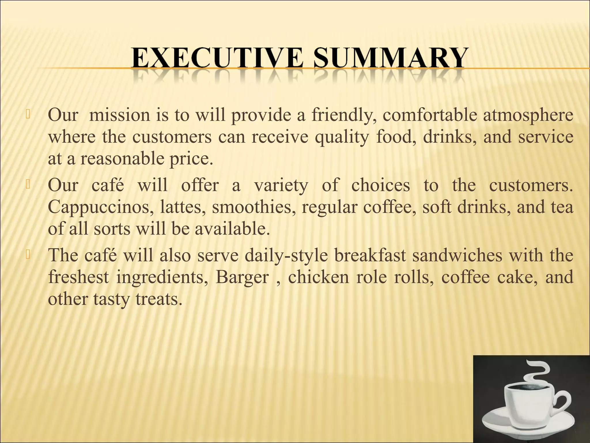  Our mission is to will provide a friendly, comfortable atmosphere
where the customers can receive quality food, drinks, and service
at a reasonable price.
 Our café will offer a variety of choices to the customers.
Cappuccinos, lattes, smoothies, regular coffee, soft drinks, and tea
of all sorts will be available.
 The café will also serve daily-style breakfast sandwiches with the
freshest ingredients, Barger , chicken role rolls, coffee cake, and
other tasty treats.
 
