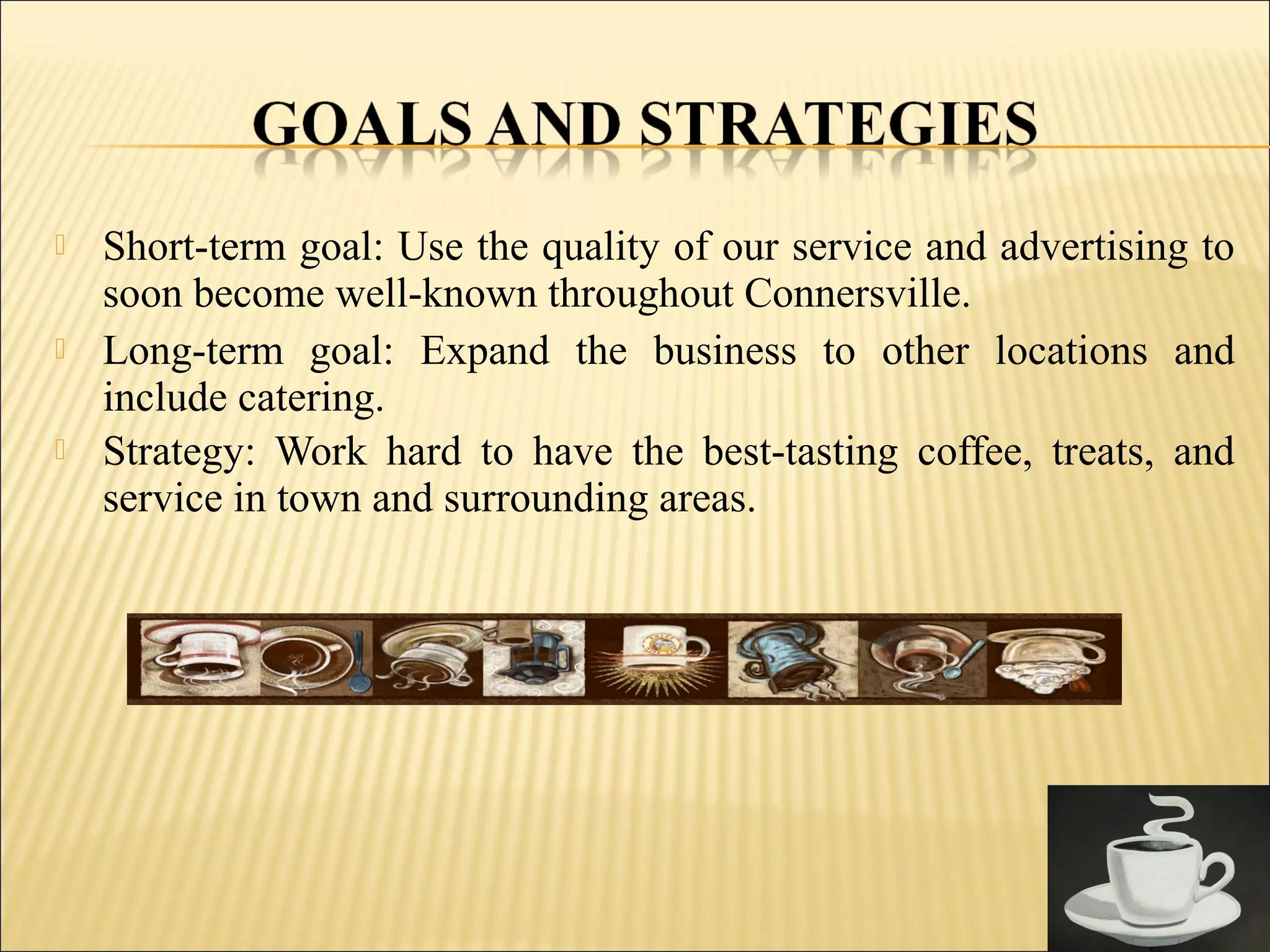  Short-term goal: Use the quality of our service and advertising to
soon become well-known throughout Connersville.
 Long-term goal: Expand the business to other locations and
include catering.
 Strategy: Work hard to have the best-tasting coffee, treats, and
service in town and surrounding areas.
 