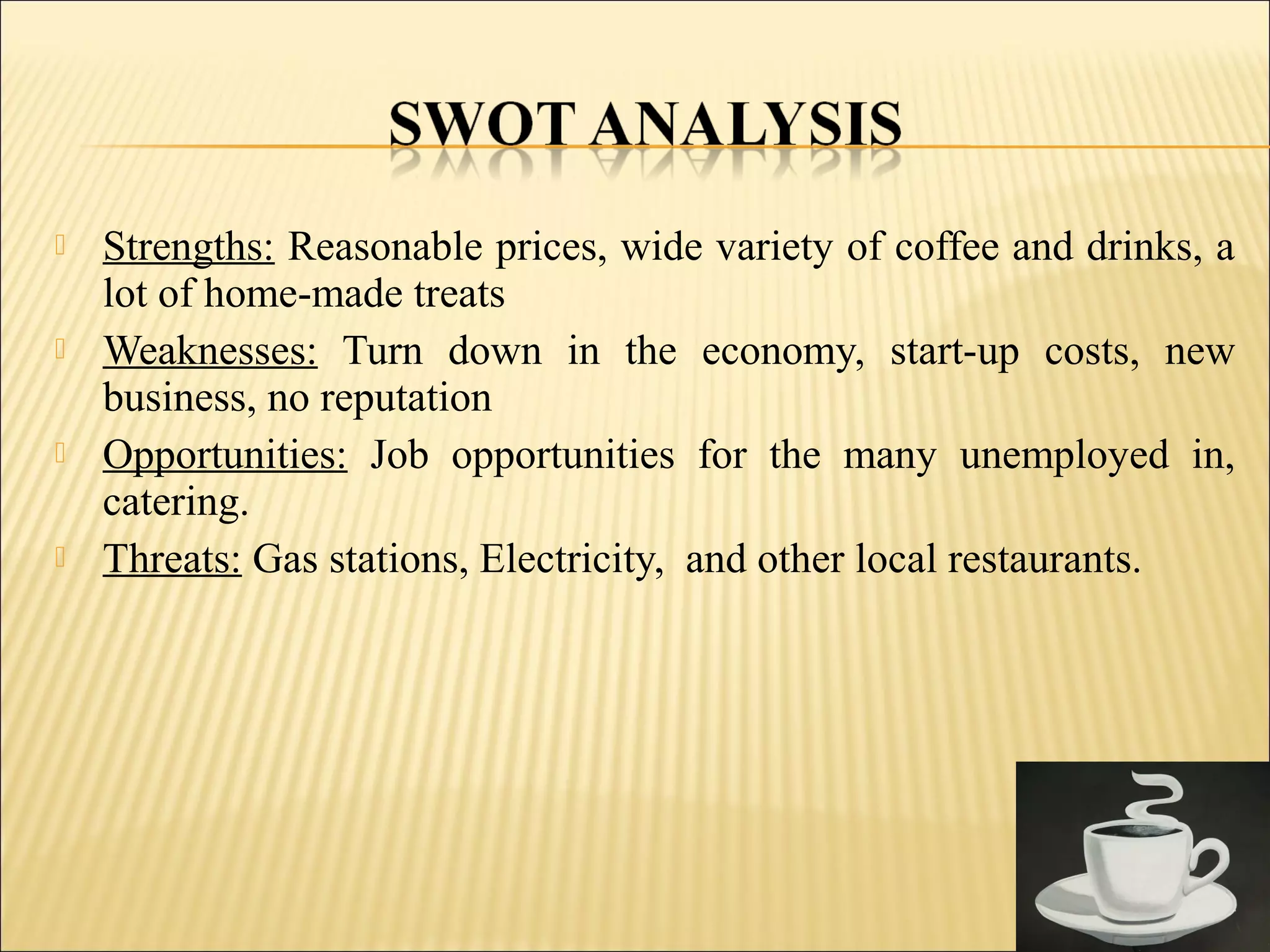  Strengths: Reasonable prices, wide variety of coffee and drinks, a
lot of home-made treats
 Weaknesses: Turn down in the economy, start-up costs, new
business, no reputation
 Opportunities: Job opportunities for the many unemployed in,
catering.
 Threats: Gas stations, Electricity, and other local restaurants.
 